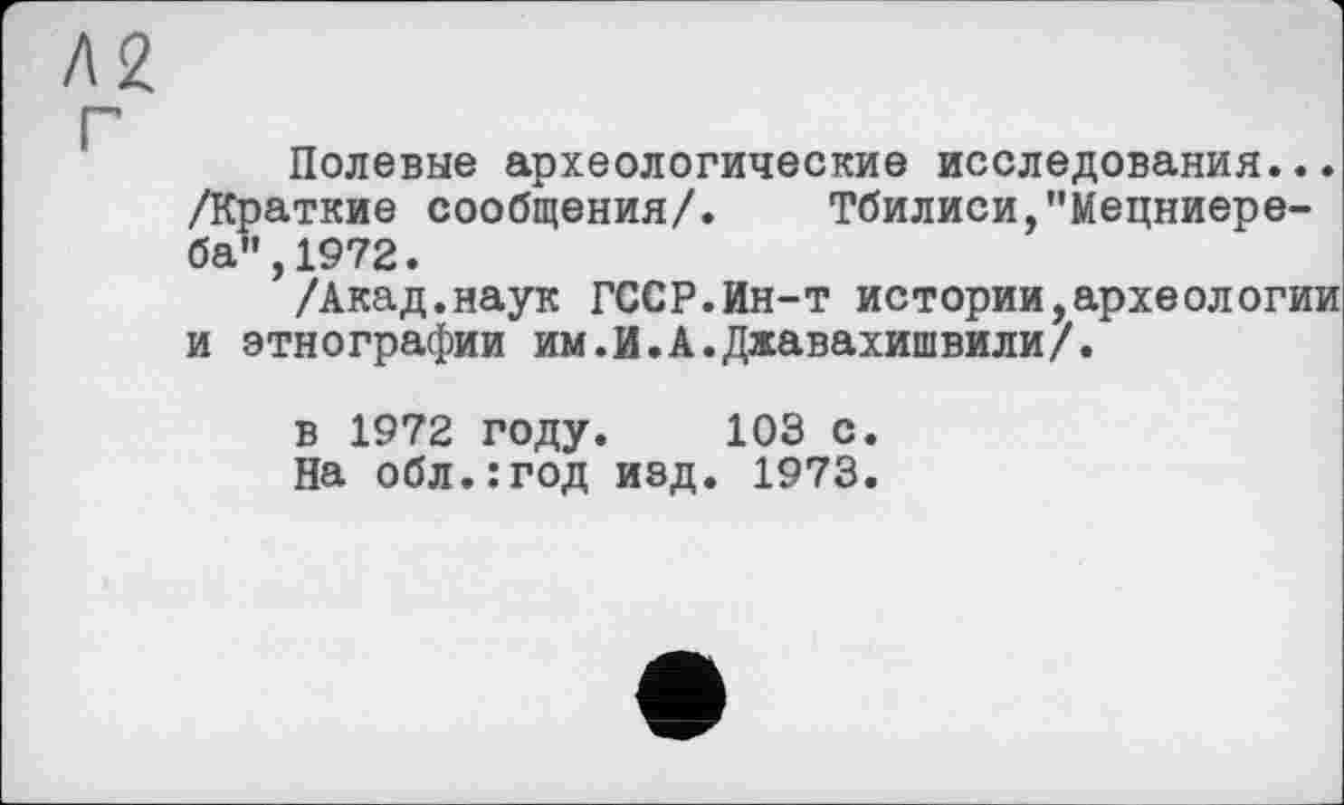 ﻿2
j
Полевые археологические исследования... /Краткие сообщения/. Тбилиси,"Мецниере-ба",1972.
/Акад.наук ГССР.Ин-т истории,археологии и этнографии им.И.А.Джавахишвили/.
в 1972 году. 103 с.
На обл.:год изд. 1973.